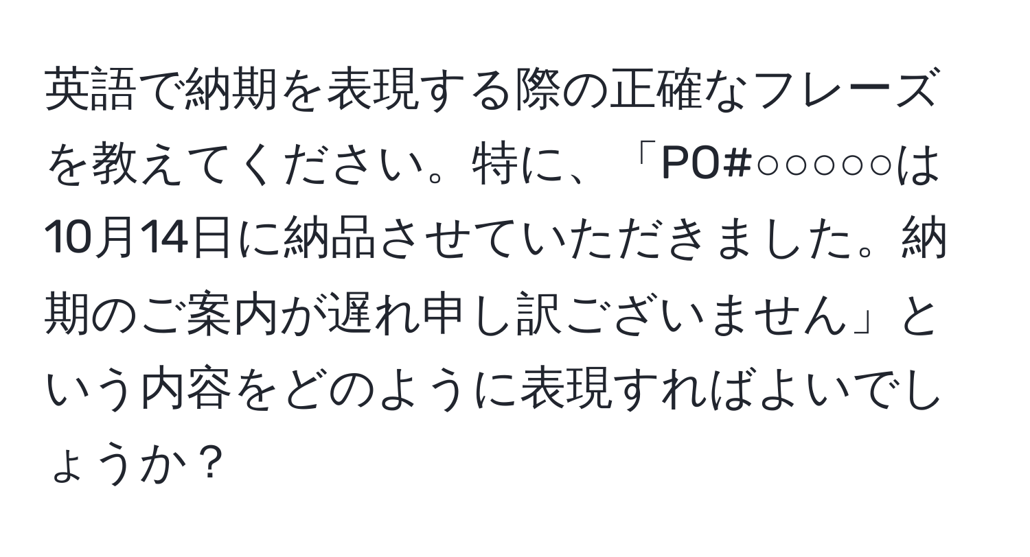 英語で納期を表現する際の正確なフレーズを教えてください。特に、「PO#○○○○○は10月14日に納品させていただきました。納期のご案内が遅れ申し訳ございません」という内容をどのように表現すればよいでしょうか？