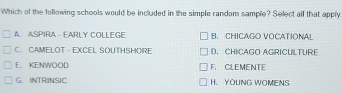 Which of the following schools would be included in the simple random sample? Select all that apply
A. ASPIRA - EARLY COLLEGE B. CHICAGO VOCATIONA!
C. CAMELOT - EXCEL SOUTHSHORE D. CHICAGO AGRICULTURE
E. KENWOOD F. CLEMENTE
G. INTRINSIC H. YOUNG WOMENS