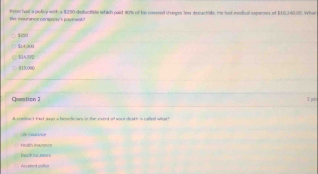 Peter had a policy with a $250 deductible which paid 80% of his covered charges less deductible. He had medical expenses of $18,240.00. What
the insurance company's payment?
$250
$14,300
$14.392
$15.000
Question 2 $ pt
A contract that pays a benefciary in the event of your death is called what?
Life insurance
a h ur an c
Death insurance
Accident pollicy