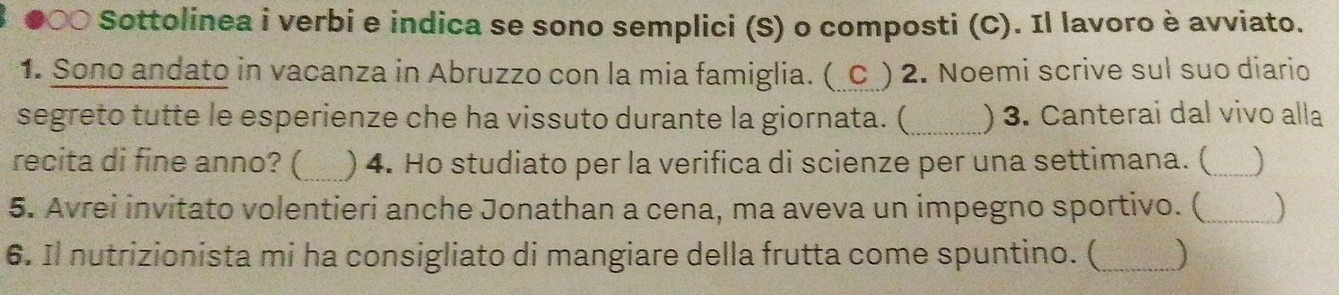 ●○○ Sottolinea i verbi e indica se sono semplici (S) o composti (C). Il lavoro è avviato. 
1. Sono andato in vacanza in Abruzzo con la mia famiglia. (_C ) 2. Noemi scrive sul suo diario 
segreto tutte le esperienze che ha vissuto durante la giornata. (_ ) 3. Canterai dal vivo alla 
recita di fine anno? ( ) 4. Ho studiato per la verifica di scienze per una settimana. (_ 
5. Avrei invitato volentieri anche Jonathan a cena, ma aveva un impegno sportivo. (_ 
6. Il nutrizionista mi ha consigliato di mangiare della frutta come spuntino. (_ ]