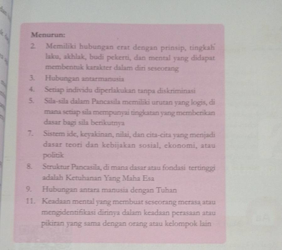 Menurun: 
2. Memiliki hubungan erat dengan prinsip, tingkah 
laku, akhlak, budi pekerti, dan mental yang didapat 
membentuk karakter dalam diri seseorang 
3. Hubungan antarmanusia 
a 
4. Setiap individu diperlakukan tanpa diskriminasi 
5. Sila-sila dalam Pancasila memiliki urutan yang logis, di 
a 
mana setiap sila mempunyai tingkatan yang memberikan 
dasar bagi sila berikutnya 
7. Sistem ide, keyakinan, nilai, dan cita-cita yang menjadi 
dasar teori dan kebijakan sosial, ekonomi, atau 
politik 
8. Struktur Pancasila, di mana dasar atau fondasi tertinggi 
adalah Ketuhanan Yang Maha Esa 
9. Hubungan antara manusia dengan Tuhan 
11. Keadaan mental yang membuat seseorang merasa atau 
mengidentifikasi dirinya dalam keadaan perasaan atau 
pikiran yang sama dengan orang atau kelompok lain