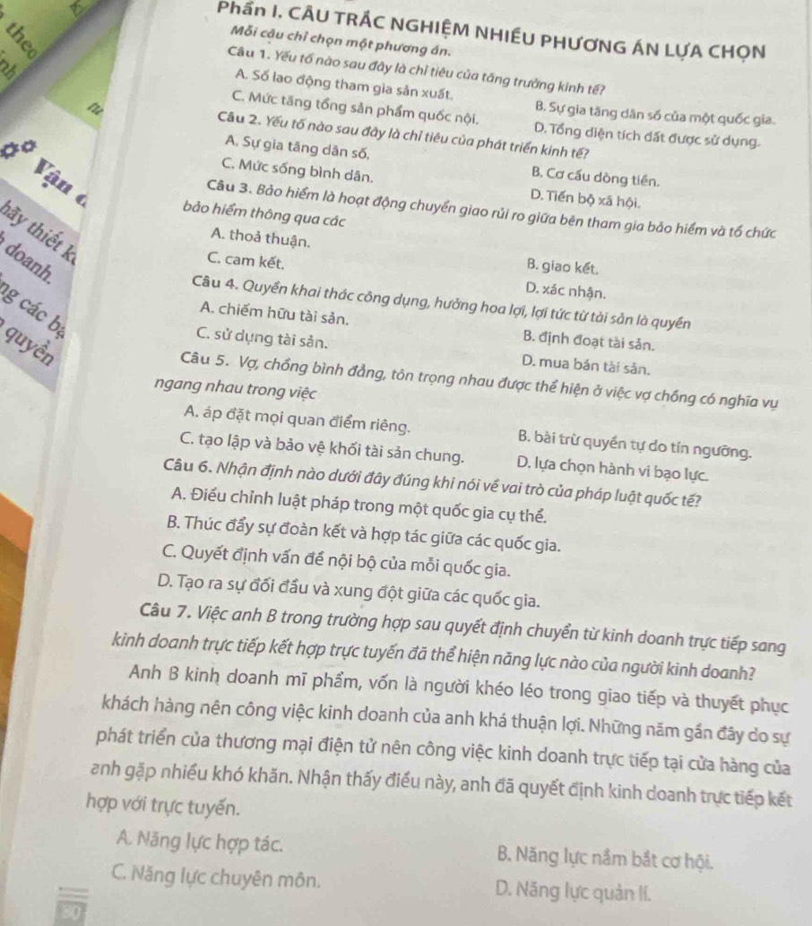 Phần I. CÂU TRÁC NGHIỆM NHIẾU PHƯƠNG ÁN LƯA CHON
Mỗi câu chỉ chọn một phương án.
2
Câu 1. Yếu tố nào sau đây là chỉ tiêu của tăng trưởng kinh tế?
A. Số lao động tham gia sản xuất.
tù
B. Sự gia tăng dân số của một quốc gia.
C. Mức tăng tổng sản phẩm quốc nội. D. Tổng diện tích đất được sử dụng.
Câu 2. Yếu tố nào sau đây là chỉ tiêu của phát triển kinh tế?
A. Sự gia tăng dân số, B. Cơ cấu dòng tiền.
C. Mức sống bình dân.
0° Vận ở bảo hiểm thông qua các
D. Tiến bộ xã hội.
Câu 3. Bảo hiểm là hoạt động chuyển giao rủi ro giữa bên tham gia bảo hiểm và tổ chức
tãy thiết k
A. thoả thuận.
doanh
B. giao kết.
C. cam kết. D. xác nhận.
Câu 4. Quyền khai thác công dụng, hưởng hoa lợi, lợi tức từ tài sản là quyền
g các bị
A. chiếm hữu tài sản. B. định đoạt tài sản.
quyền
C. sử dụng tài sản. D. mua bán tài sản.
Câu 5. Vợ, chồng bình đẳng, tôn trọng nhau được thể hiện ở việc vợ chống có nghĩa vụ
ngang nhau trong việc
A. áp đặt mọi quan điểm riêng. B. bài trừ quyền tự do tín ngưỡng.
C. tạo lập và bảo vệ khối tài sản chung. D. lựa chọn hành vi bạo lực.
Câu 6. Nhận định nào dưới đây đúng khi nói về vai trò của pháp luật quốc tế?
A. Điều chỉnh luật pháp trong một quốc gia cụ thể.
B. Thúc đẩy sự đoàn kết và hợp tác giữa các quốc gia.
C. Quyết định vấn để nội bộ của mỗi quốc gia.
D. Tạo ra sự đối đầu và xung đột giữa các quốc gia.
Câu 7. Việc anh B trong trường hợp sau quyết định chuyển từ kinh doanh trực tiếp sang
kinh doanh trực tiếp kết hợp trực tuyến đã thể hiện năng lực nào của người kinh doanh?
Anh B kinh doanh mĩ phẩm, vốn là người khéo léo trong giao tiếp và thuyết phục
khách hàng nên công việc kinh doanh của anh khá thuận lợi. Những năm gần đây do sự
phát triển của thương mại điện tử nên công việc kinh doanh trực tiếp tại cửa hàng của
anh gặp nhiều khó khăn. Nhận thấy điều này, anh đã quyết định kinh doanh trực tiếp kết
hợp với trực tuyến.
A. Năng lực hợp tác. B. Năng lực nắm bắt cơ hội.
C. Năng lực chuyên môn. D. Năng lực quản lí.