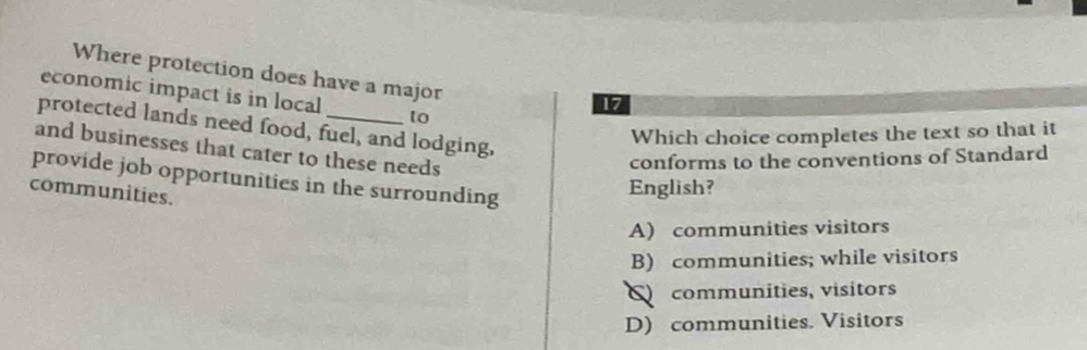Where protection does have a major
economic impact is in local to
17
protected lands need food, fuel, and lodging,
Which choice completes the text so that it
and businesses that cater to these needs
conforms to the conventions of Standard
provide job opportunities in the surrounding
communities.
English?
A) communities visitors
B) communities; while visitors
communities, visitors
D) communities. Visitors