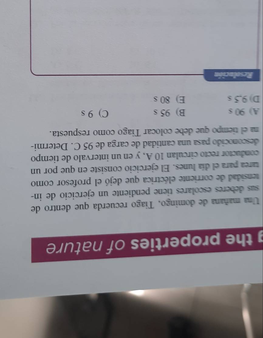the properties of nature 
Una mañana de domingo, Tiago recuerda que dentro de
sus deberes escolares tiene pendiente un ejercicio de in-
tensidad de corriente eléctrica que dejó el profesor como
tarea para el día lunes. El ejercicio consiste en que por un
conductor recto circulan 10 A, y en un intervalo de tiempo
desconocido pasa una cantidad de carga de 95 C. Determi-
na el tiempo que debe colocar Tiago como respuesta.
A) 90 s B) 95 s C) 9 s
D) 9,5 s E) 80 s
Resolución