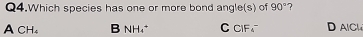 Q4.Which species has one or more bond angle(s) of 90° 7
A CH B NH₄ * C CIF D AICH