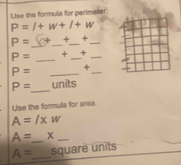 Use the formula for perimeter.
P=l+w+l+w
P= _  +_  +_  +_ 
P= _ + _ +_ 
P= _ 
_ 
+
P= _ units 
Use the formula for area.
A=l* w
A= _ x_
A= _ square units