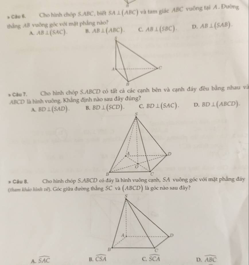 Cho hình chóp S. ABC , biết SA⊥ (ABC) và tam giác ABC vuông tại A. Đường
thắng AB vuông góc với mặt phẳng nào?
A. AB⊥ (SAC). B. AB⊥ (ABC). C. AB⊥ (SBC). D. AB⊥ (SAB). 
* Câu 7. Cho hình chóp S. ABCD có tất cả các cạnh bên và cạnh đáy đều bằng nhau và
ABCD là hình vuông. Khẳng định nào sau đây đúng?
A. BD⊥ (SAD). B. BD⊥ (SCD). C. BD⊥ (SAC). D. BD⊥ (ABCD). 
* Câu 8, Cho hình chóp S. ABCD có đáy là hình vuông cạnh, SA vuông góc với mặt phẳng đảy
(tham khảo hình vẽ). Góc giữa đường thẳng SC và (ABCD) là góc nào sau đây?
A. widehat SAC
B. widehat CSA C. widehat SCA D. widehat ABC