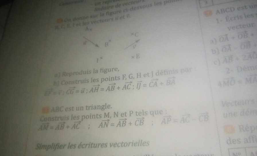 Construire  un repres
= On donne sur la figure ci-dessous les poll
3
ABCD est ur
1 - Écris les
B. C. E. I et les vecteurs i et .
vecteur
a) vector OA+vector OB+
b] vector OA-vector OB+
c)
a) Reproduis la figure, vector AB+2vector AC
b) Construis les points F, G, H et J définis par : 2- Dém
vector EF=vector v;vector CG=vector u;vector AH=vector AB+vector AC;vector IJ=vector CA+vector BA
4vector MO=vector MA
ABC est un triangle.
Vecteurs
vector AM=vector AB+vector AC;vector AN=vector AB+vector CB;vector AP=vector AC-vector CB une dém
Construis les points M, N et P tels que :
Rép
Simplifier les écritures vectorielles
des affi
A