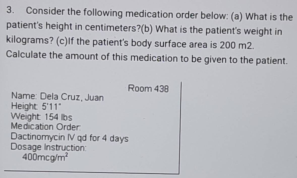 Consider the following medication order below: (a) What is the 
patient's height in centimeters?(b) What is the patient's weight in
kilograms? (c)If the patient's body surface area is 200 m2. 
Calculate the amount of this medication to be given to the patient. 
Room 438
Name: Dela Cruz, Juan 
Height 5'11''
Weight 154 lbs
Medication Order: 
Dactinomycin IV qd for 4 days
Dosage Instruction:
400mcg/m^2