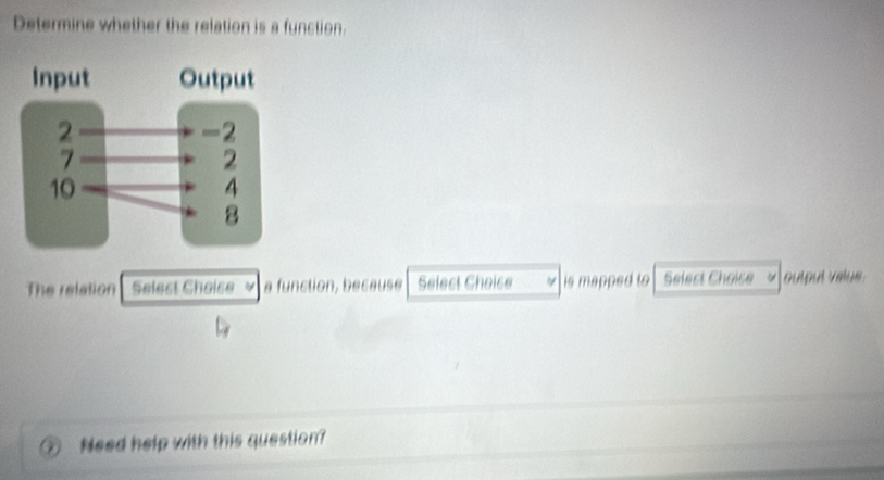 Determine whether the relation is a function. 
The relation Selest Choise a function, because Select Choice is mapped to Select Choice output valu 
Need help with this question?