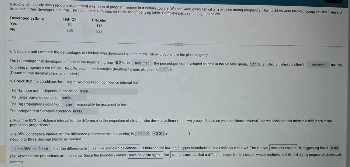 A double-blind study using random assignment was done of pregnant women in a certain country. Women were given fish oil or a placebo during pregnancy. Their children were followed during the first 5 years of 
life to see if they developed asthma. The results are summarized in the accompanying table. Complete parts (a) through (c) below 
Developed asthma Fish Oil Placebo 
Yes 76 113
No
856 823
a. Calculate and compare the percentages of children who developed asthma in the fish oil group and in the placebo group 
The percentage that developed asthma in the treatment group, 8.2 %, is less than the percentage that developed asthma in the placebo group, 12.1% so children whose mother's received the fish 
oil during pregnancy did better. The difference in percentages (treatment minus placebo) is-3.9%
(Round to one decimal place as needed.) 
b. Check that the conditions for using a two-population confidence interval hold. 
The Random and Independent condition holds 
The Large Samples condition holds 
The Big Populations condition can reasonably be assumed to hold. 
The Independent Samples condition holds 
c. Find the 95% confidence interval for the difference in the proportion of children who develop asthma in the two groups. Based on your confidence interval, can we conclude that there is a difference in the 
population proportions? 
The 95% confidence interval for the difference (treatment minus placebo) is ( (-0.066,-0.012)
(Round to three decimal places as needed ) 
I am 95% confident that the difference in sample standard deviations is between the lower and upper boundaries of the confidence interval. The interval does not capture 0, suggesting that it is not 
plausible that the proportions are the same. Since the boundary values have opposite signs we cannot conclude that a different proportion of children whose mothers took fish oil during pregnancy developed 
asthma