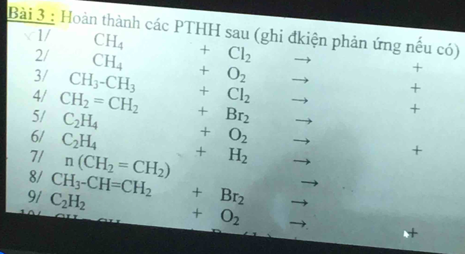 Hoàn thành các PTHH sau (ghi đkiện phản ứng nều có) 
1/ CH_4 +Cl_2
2/ CH_4 +O_2 to 
+ 
3/ CH_3-CH_3 □  to 
4/ CH_2=CH_2
+Cl_2
+ 
5/ C_2H_4
+
+Br_2.... to 
6/ C_2H_4
+O_2 □  
7/ n(CH_2=CH_2)
+H_2
+ 
8/ CH_3-CH=CH_2
9/ C_2H_2 +Br_2
+O_2