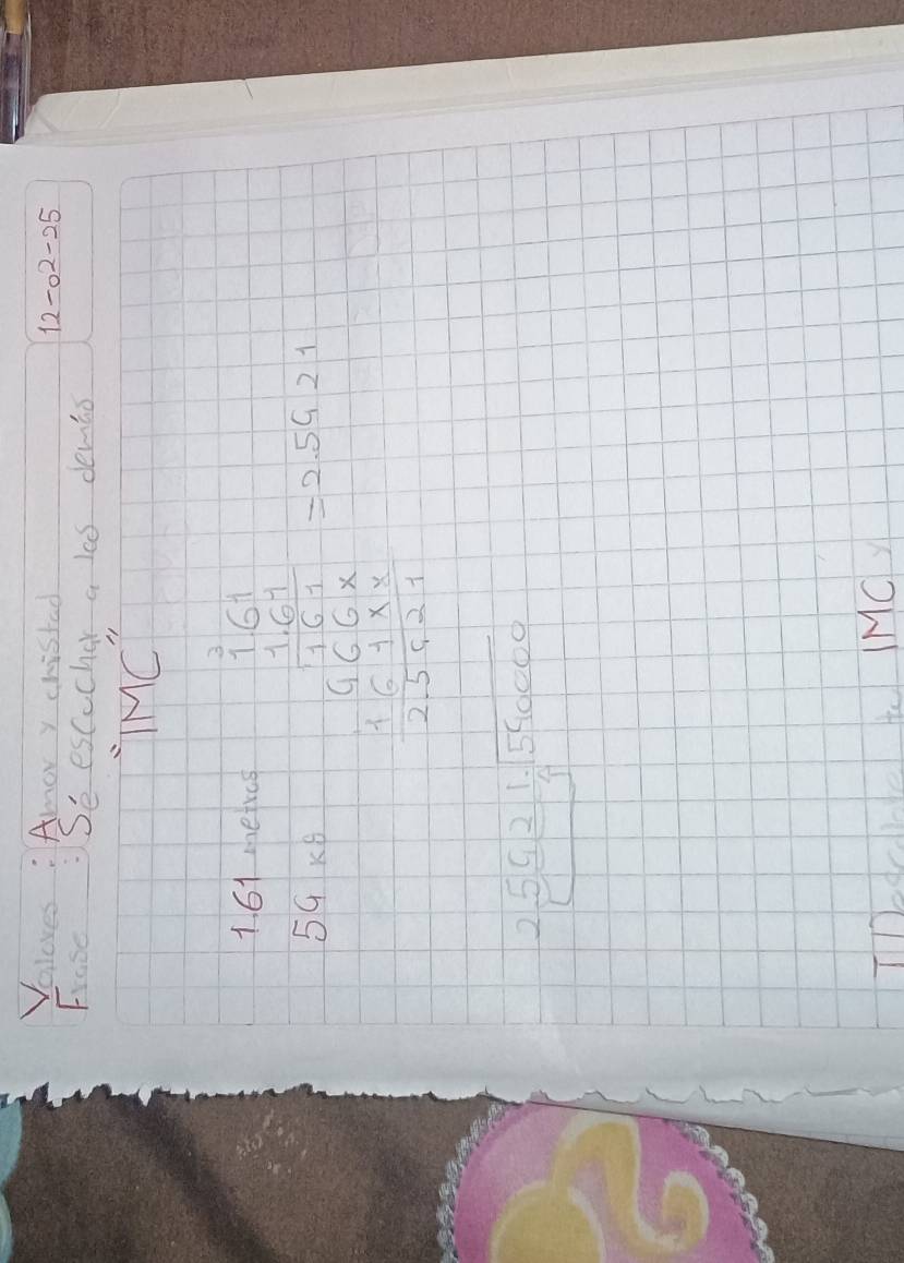 Voloves : Amor y chistad
12-o^2-25
Frase:Se escucher a las demio 
IMC'' 
161 meres 
59 K6 frac beginarrayr 12 1 1.02.500 hline 120.00 125.00 hline 255.0056endarray =0.0.21
beginarrayr 2.5621.encloselongdiv 540000endarray
Tedcble te IMC