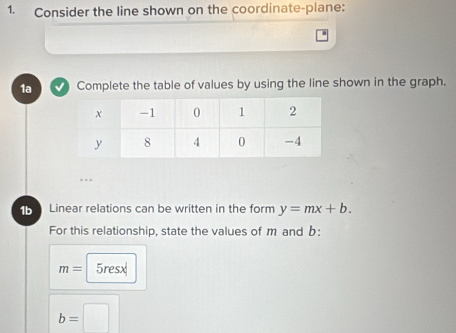 Consider the line shown on the coordinate-plane: 
. 
1a Complete the table of values by using the line shown in the graph. 
1b Linear relations can be written in the form y=mx+b. 
For this relationship, state the values of m and b :
m= 5resx