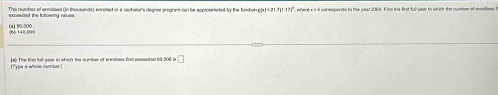 The number of enrollees (in thousands) enrolled in a bachelor's degree program can be approximated by the function g(x)=21.7(1.17)^x , where x=4 corresponds to the year 2004. Find the first full year in which the number of erelless t
exceeded the following values.
(a) 90,000
(b) 140,000
(a) The first full year in which the number of enrollees first exceeded 90,000 is □ 
(Type a whole number.)