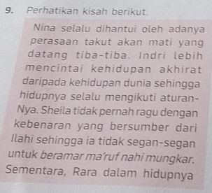 Perhatikan kisah berikut. 
Nina selalu dihantui oleh adanya 
perasaan takut akan mati yang 
datang tiba-tiba. Indri lebih 
mencintai kehidupan akhirat 
daripada kehidupan dunia sehingga 
hidupnya selalu mengikuti aturan- 
Nya. Sheila tidak pernah ragu dengan 
kebenaran yang bersumber dari 
Ilahi sehingga ia tidak segan-segan 
untuk beramar ma’ruf nahi mungkar. 
Sementara, Rara dalam hidupnya