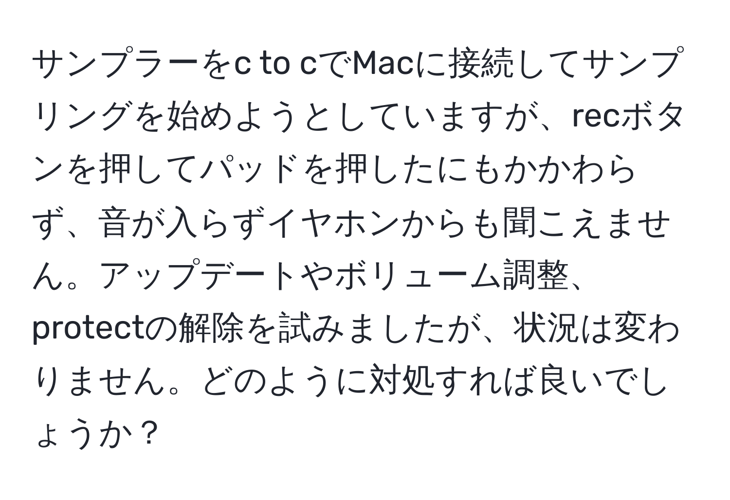 サンプラーをc to cでMacに接続してサンプリングを始めようとしていますが、recボタンを押してパッドを押したにもかかわらず、音が入らずイヤホンからも聞こえません。アップデートやボリューム調整、protectの解除を試みましたが、状況は変わりません。どのように対処すれば良いでしょうか？