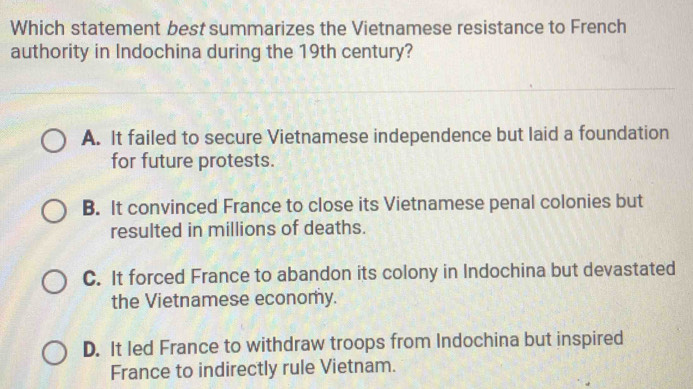 Which statement best summarizes the Vietnamese resistance to French
authority in Indochina during the 19th century?
A. It failed to secure Vietnamese independence but laid a foundation
for future protests.
B. It convinced France to close its Vietnamese penal colonies but
resulted in millions of deaths.
C. It forced France to abandon its colony in Indochina but devastated
the Vietnamese economy.
D. It led France to withdraw troops from Indochina but inspired
France to indirectly rule Vietnam.