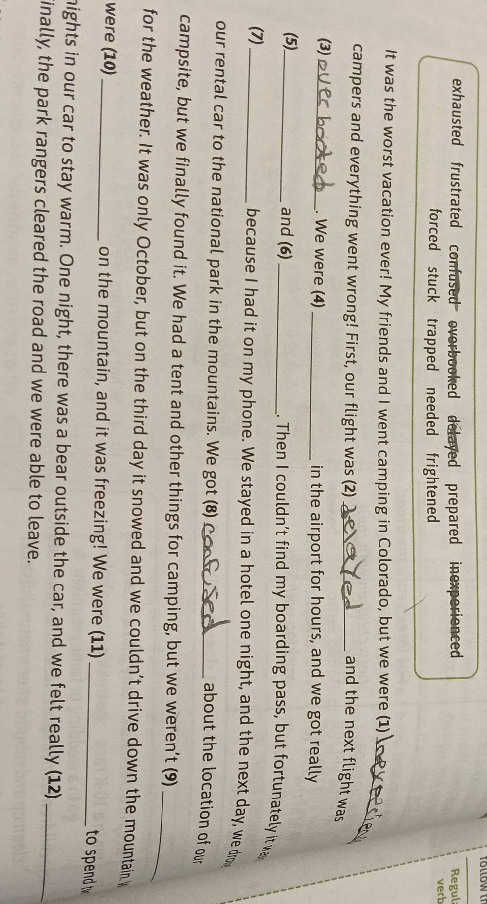 exhausted frustrated confused overbooked delayed prepared inexperienced Regul
forced stuck trapped needed frightened verb
_
It was the worst vacation ever! My friends and I went camping in Colorado, but we were (1) ]
campers and everything went wrong! First, our flight was (2)_
and the next flight was
(3) _. We were (4) _in the airport for hours, and we got really
(5)_ and (6)_ . Then I couldn’t find my boarding pass, but fortunately it wa
(7) _because I had it on my phone. We stayed in a hotel one night, and the next day, we dron
our rental car to the national park in the mountains. We got (8)_
about the location of our
_
campsite, but we finally found it. We had a tent and other things for camping, but we weren’t (9)
for the weather. It was only October, but on the third day it snowed and we couldn’t drive down the mountain.
were (10)_ on the mountain, and it was freezing! We were (11)_
to spend t
nights in our car to stay warm. One night, there was a bear outside the car, and we felt really (12)_
inally, the park rangers cleared the road and we were able to leave.