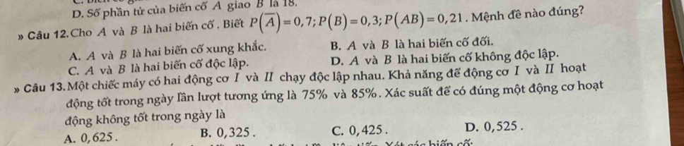 D. Số phần tử của biến cố A giao B là 18.
* Câu 12.Cho A và B là hai biến cố . Biết P(overline A)=0,7; P(B)=0,3; P(AB)=0,21 Mệnh đề nào đúng?
A. A và B là hai biến cố xung khắc. B. A và B là hai biến cố đối.
C. A và B là hai biến cố độc lập. D. A và B là hai biến cố không độc lập.
* Câu 13.Một chiếc máy có hai động cơ I và ⅡI chạy độc lập nhau. Khả năng để động cơ I và I hoạt
động tốt trong ngày lần lượt tương ứng là 75% và 85%. Xác suất để có đúng một động cơ hoạt
động không tốt trong ngày là
A. 0, 625. B. 0,325. C. 0, 425. D. 0,525.