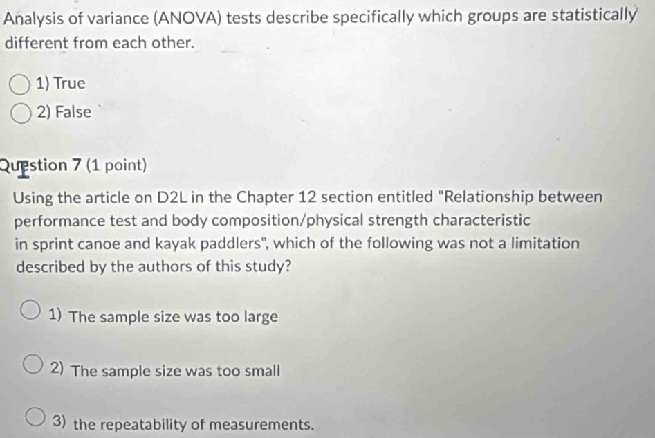 Analysis of variance (ANOVA) tests describe specifically which groups are statistically
different from each other.
1) True
2) False
Question 7 (1 point)
Using the article on D2L in the Chapter 12 section entitled "Relationship between
performance test and body composition/physical strength characteristic
in sprint canoe and kayak paddlers'', which of the following was not a limitation
described by the authors of this study?
1) The sample size was too large
2) The sample size was too small
3) the repeatability of measurements.