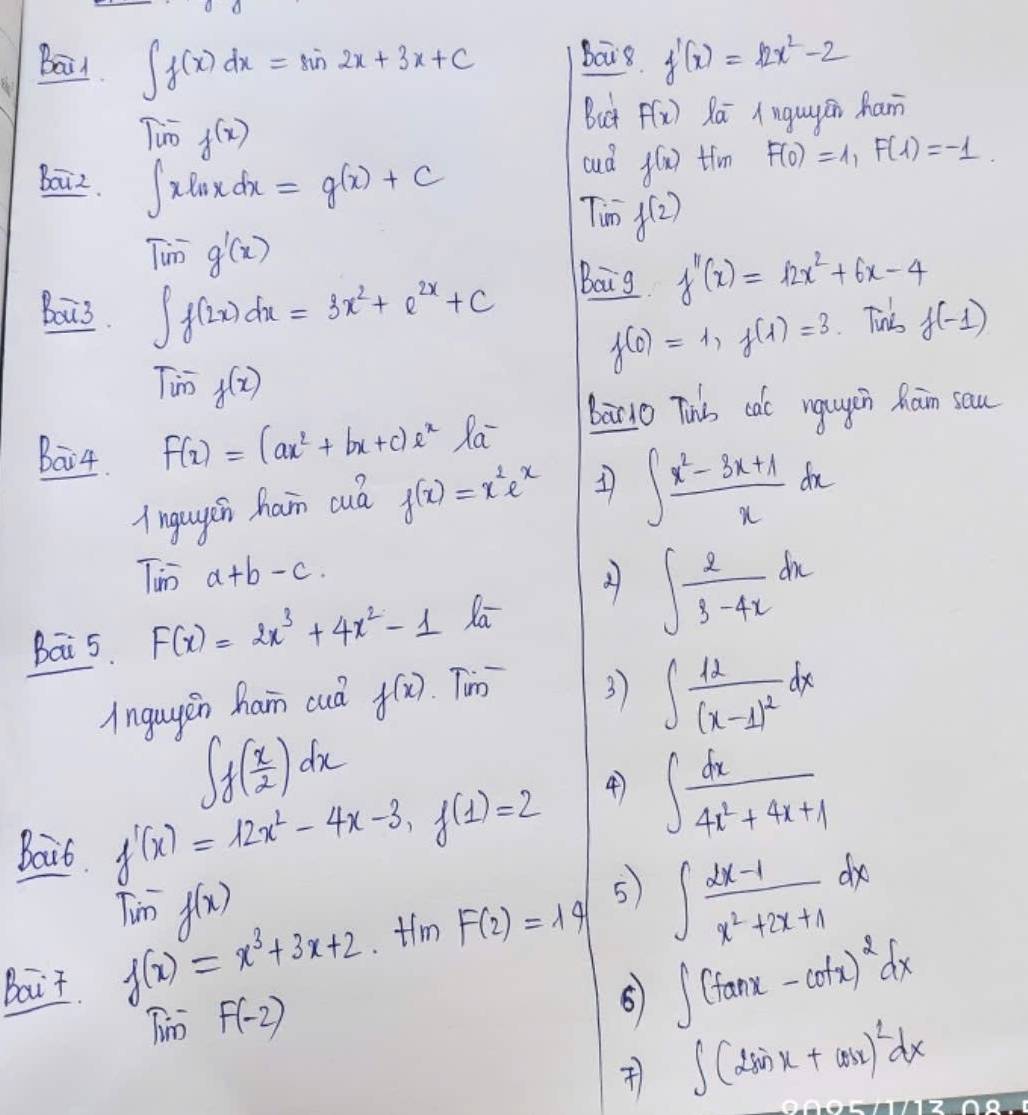 Bail ∈t f(x)dx=sin 2x+3x+C bais f'(x)=12x^2-2
Timf(x)
But F(x) Qā Anguyán ham
boiz. ∈t xln xdx=g(x)+C
cud f(x) tim F(0)=1,F(1)=-1.
Tim f(2)
Tim^-g'(x)
Bou3. ∈t f(2x)dx=3x^2+e^(2x)+C
Baig f''(x)=12x^2+6x-4
f(0)=1,f(1)=3 Tins f(-1)
Timf(x)
baNo Thbs cale ngugin han sau
Bai4. F(x)=(ax^2+bx+c)e^x Ra
lngugsn ham cu f(x)=x^2e^x 1 ∈t  (x^2-3x+1)/x dx
Timn a+b-c.
bai 5. F(x)=2x^3+4x^2-1 Xa ∈t  2/3-4x dx
Angayen ham cuà f(x) Tum
3) ∈t frac 12(x-1)^2dx
∈t f( 1/2 ( x/2 )dx
Bait f'(x)=12x^2-4x-3,f(1)=2
∈t  dx/4x^2+4x+1 
Tim^-f(x)
Bait f(x)=x^3+3x+2 tim F(2)=14 5 ∈t  (2x-1)/x^2+2x+1 dx
Tim F(-2)
∈t (tan x-cot x)^2dx
) ∈t (2sin x+cos x)^2dx