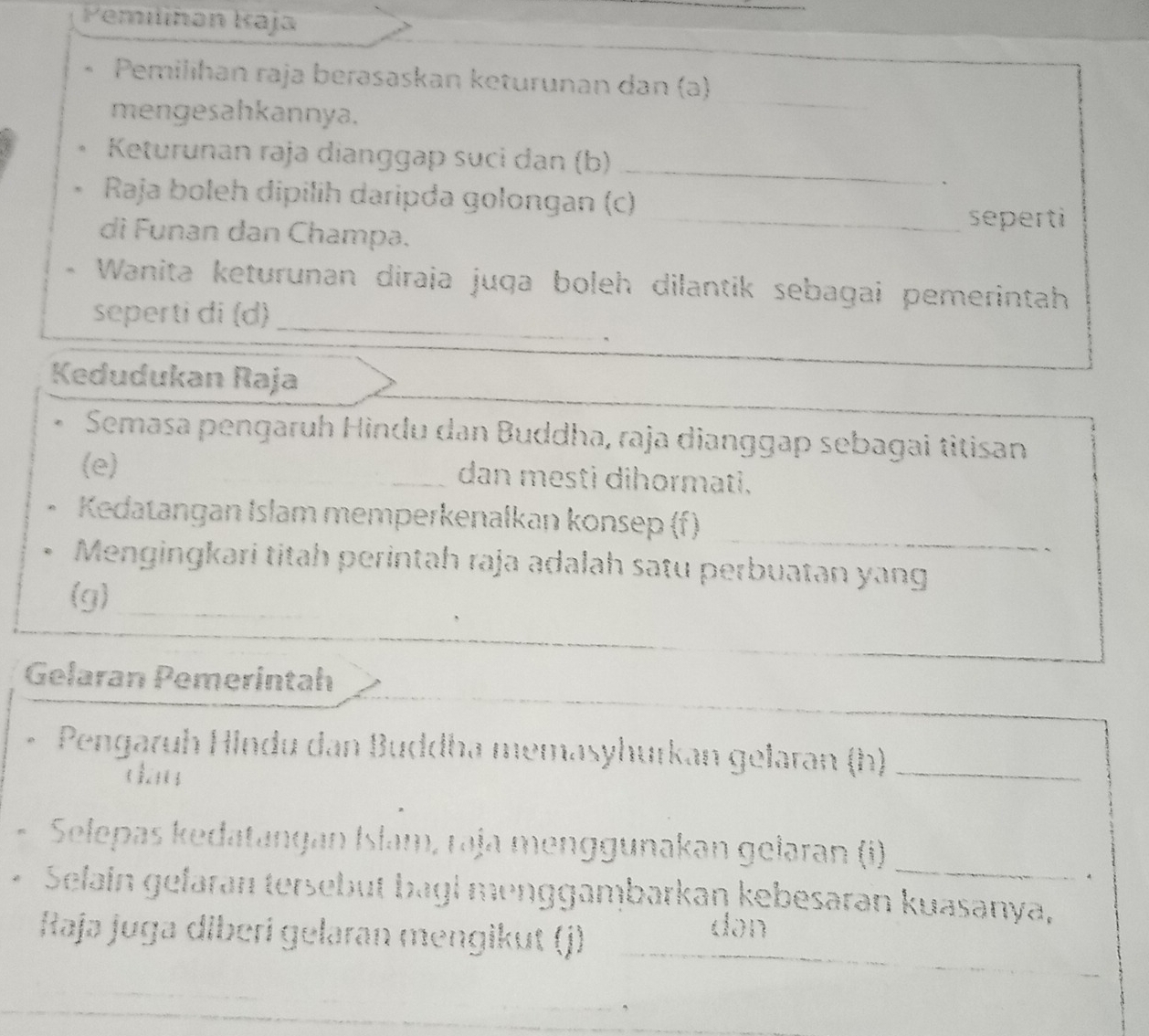 Pemilihən Kaja 
Pemilıhan raja berəsaskan keturunan dan (ə) 
mengesahkannya. 
_ 
Keturunan raja dianggap suci dan (b)_ 
` 
Raja boleh dipilih daripda golongan (c) 
_seperti 
di Funan dan Champa. 
Wanita keturunan diraja juqa boleh dilantik sebagai pemerintah 
seperti di (d)_ 
Kedudukan Raja 
Semasa pengaruh Hindu dan Buddha, raja dianggap sebagai titisan 
(e) ___dan mestì dihormati. 
_ 
Kedatangan Islam memperkenalkan konsep (f) 
Mengingkari titah perintah raja adalah satu perbuatan yang 
(g)_ 
Gelaran Pemerintah 
* Pengaruh Hindu dan Buddha memasyhurkan gelaran (h)_ 
dāu 
Selepas kedatangan Islam, raja menggunakan geləran (i)_ 
Selain gefaran tersebut bagi menggambarkan kebesaran kuasanya, 
Raja juga diberi gelaran mengikut (j) dən