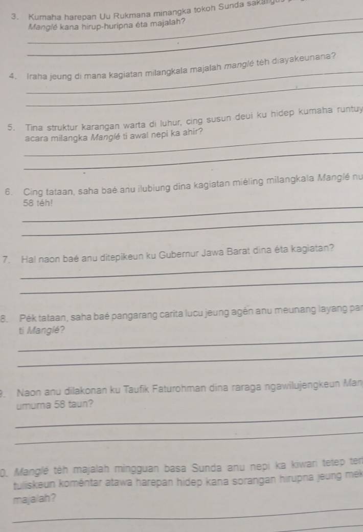 Kumaha harepan Uu Rukmana minangka tokoh Sunda sakaly 
_ 
_ 
Manglé kana hirup-huripna éta majalah? 
_ 
_ 
4. Iraha jeung di mana kagiatan milangkala majalah manglé têh diayakeunana? 
5. Tina struktur karangan warta di luhur, cing susun deui ku hidep kumaha runtuy 
_acara milangka Manglé ti awal nepi ka ahir? 
_ 
6. Cing tataan, saha baé anu ilubiung dina kagiatan miéling milangkala Manglé nu 
_
58 téh! 
_ 
_ 
7. Ha! naon baé anu ditepikeun ku Gubernur Jawa Barat dina éta kagiatan? 
_ 
8. Pék tataan, saha baé pangarang carita lucu jeung agến anu meunang layang par 
_ 
ti Manglé? 
_ 
. Naon anu dilakonan ku Taufik Faturohman dina raraga ngawilujengkeun Man 
_ 
umuma 58 taun? 
_ 
0. Manglé têh majalah mingguan basa Sunda anu nepi ka kiwari tetep ten 
tuliskeun koméntar atawa harepan hidep kana sorangan hirupna jeung mek 
_ 
majalah? 
_