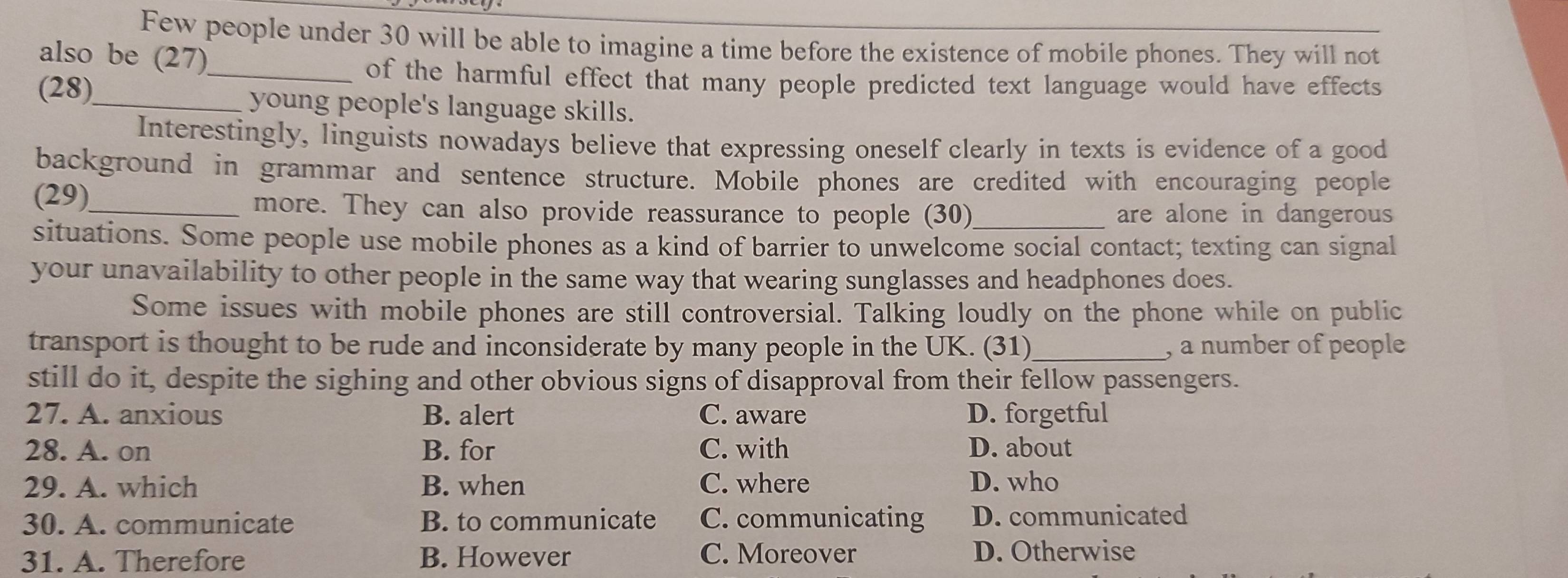 Few people under 30 will be able to imagine a time before the existence of mobile phones. They will not
also be (27)
_of the harmful effect that many people predicted text language would have effects
(28)_ young people's language skills.
Interestingly, linguists nowadays believe that expressing oneself clearly in texts is evidence of a good
background in grammar and sentence structure. Mobile phones are credited with encouraging people
(29)_ more. They can also provide reassurance to people (30)_ are alone in dangerous
situations. Some people use mobile phones as a kind of barrier to unwelcome social contact; texting can signal
your unavailability to other people in the same way that wearing sunglasses and headphones does.
Some issues with mobile phones are still controversial. Talking loudly on the phone while on public
transport is thought to be rude and inconsiderate by many people in the UK. (31)_ , a number of people
still do it, despite the sighing and other obvious signs of disapproval from their fellow passengers.
27. A. anxious B. alert C. aware D. forgetful
28. A. on B. for C. with D. about
29. A. which B. when C. where D. who
30. A. communicate B. to communicate C. communicating D. communicated
31. A. Therefore B. However C. Moreover D. Otherwise