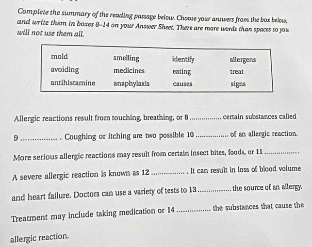 Complete the summary of the reading passage below. Choose your answers from the box below, 
and write them in boxes 8-- 14 on your Answer Sheet. There are more words than spaces so you 
will not use them all. 
Allergic reactions result from touching, breathing, or 8 _ certain substances called 
9 _. Coughing or itching are two possible 10 _ of an allergic reaction. 
More serious allergic reactions may result from certain insect bites, foods, or 11 _ 
A severe allergic reaction is known as 12 _It can result in loss of blood volume 
and heart failure. Doctors can use a variety of tests to 13 _the source of an allergy. 
Treatment may include taking medication or 14 _ the substances that cause the 
allergic reaction.