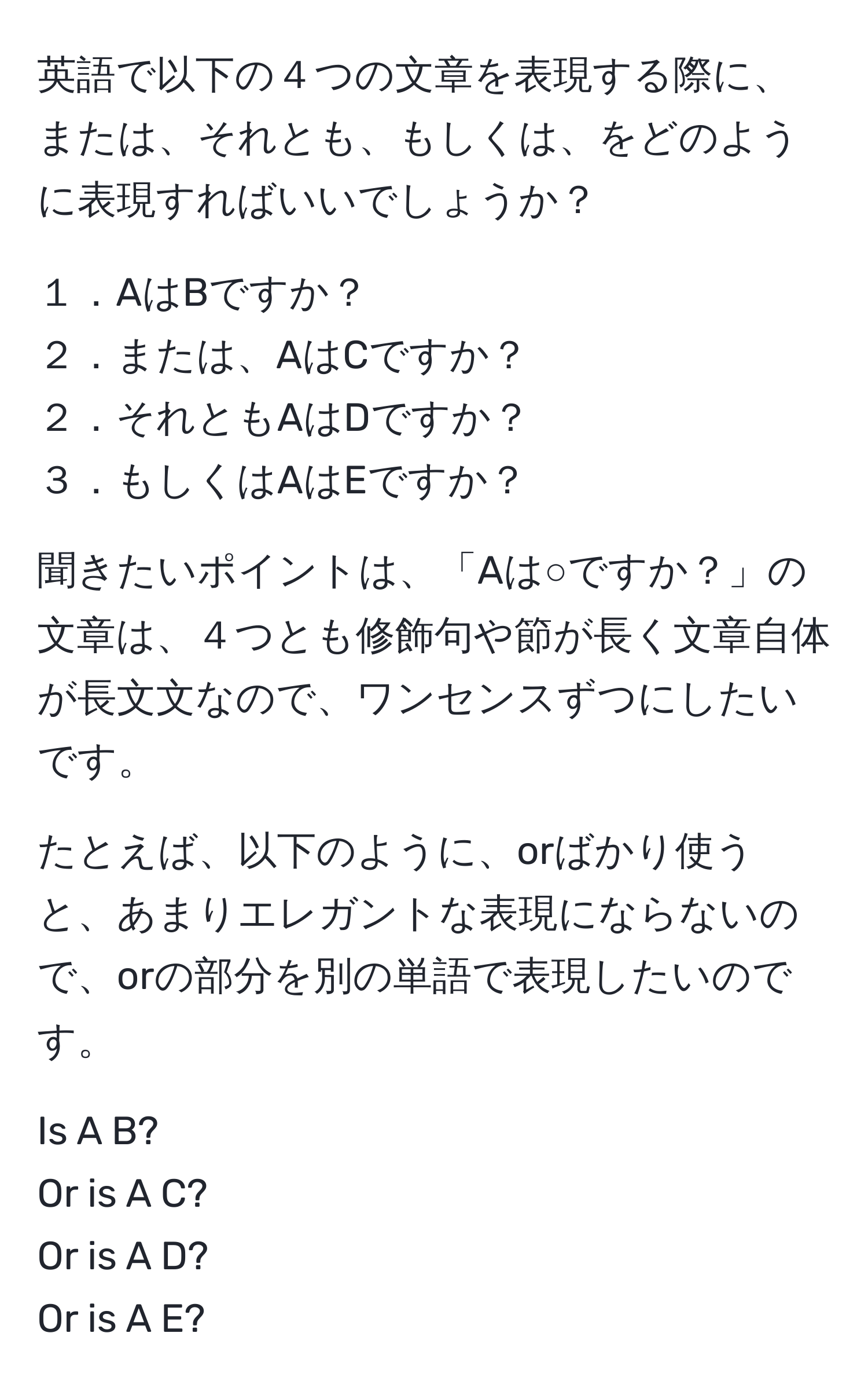 英語で以下の４つの文章を表現する際に、または、それとも、もしくは、をどのように表現すればいいでしょうか？  

１．AはBですか？  
２．または、AはCですか？  
２．それともAはDですか？  
３．もしくはAはEですか？  

聞きたいポイントは、「Aは○ですか？」の文章は、４つとも修飾句や節が長く文章自体が長文文なので、ワンセンスずつにしたいです。  

たとえば、以下のように、orばかり使うと、あまりエレガントな表現にならないので、orの部分を別の単語で表現したいのです。  

Is A B?  
Or is A C?  
Or is A D?  
Or is A E?