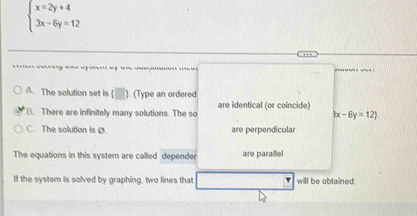 beginarrayl x=2y+4 3x-6y=12endarray.
A. The solution set is  □  (Type an ordered
are identical (or coincide)
B. There are infinitely many solutions. The so
3x-6y=12.
C. The solution is Ø are perpendicular
The equations in this system are called depender are parallel
If the system is solved by graphing, two lines that will be obtained.