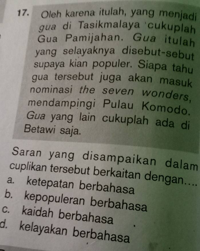 Oleh karena itulah, yang menjadi
gua di Tasikmalaya cukuplah
Gua Pamijahan. Gua itulah
yang selayaknya disebut-sebut
supaya kian populer. Siapa tahu
gua tersebut juga akan masuk 
nominasi the seven wonders,
mendampingi Pulau Komodo.
Gua yang lain cukuplah ada di
Betawi saja.
Saran yang disampaikan dalam
cuplikan tersebut berkaitan dengan....
a. ketepatan berbahasa
b. kepopuleran berbahasa
c. kaidah berbahasa
d. kelayakan berbahasa