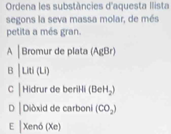 Ordena les substàncies d'aquesta Ilista
segons la seva massa molar, de més
petita a més gran.
A │Bromur de plata (AgBr)
B │ Liti (Li)
C | Hidrur de beril-li (BeH_2)
D Diòxid de carboni (CO_2)
E |Xendelta (Xe)