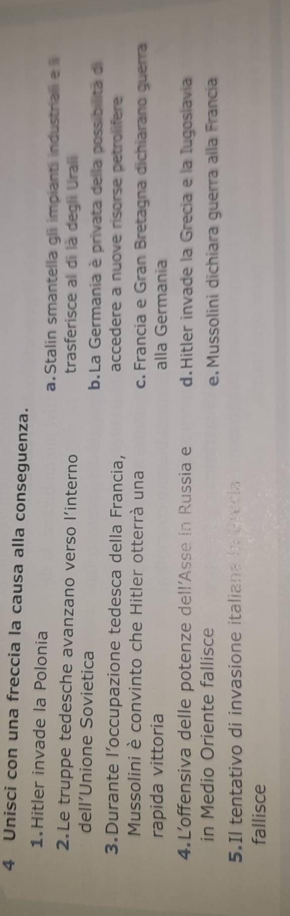 Unisci con una freccia la causa alla conseguenza.
1.Hitler invade la Polonia
a.Stalin smantella gli impianti industrali e l
2.Le truppe tedesche avanzano verso l’interno trasferisce al di là degli Urali
dell’Unione Sovietica
b.La Germania è privata della possibilità di
3.Durante l’occupazione tedesca della Francia, accedere a nuove risorse petrolifere
Mussolini è convinto che Hitler otterrà una c. Francia e Gran Bretagna dichiarano guerra
rapida vittoria alla Germania
4.L'offensiva delle potenze dell'Asse in Russia e d.Hitler invade la Grecia e la Iugoslavia
in Medio Oriente fallisce
e. Mussolini dichiara guerra alla Francia
5.Il tentativo di invasione italiana in Grecia
fallisce