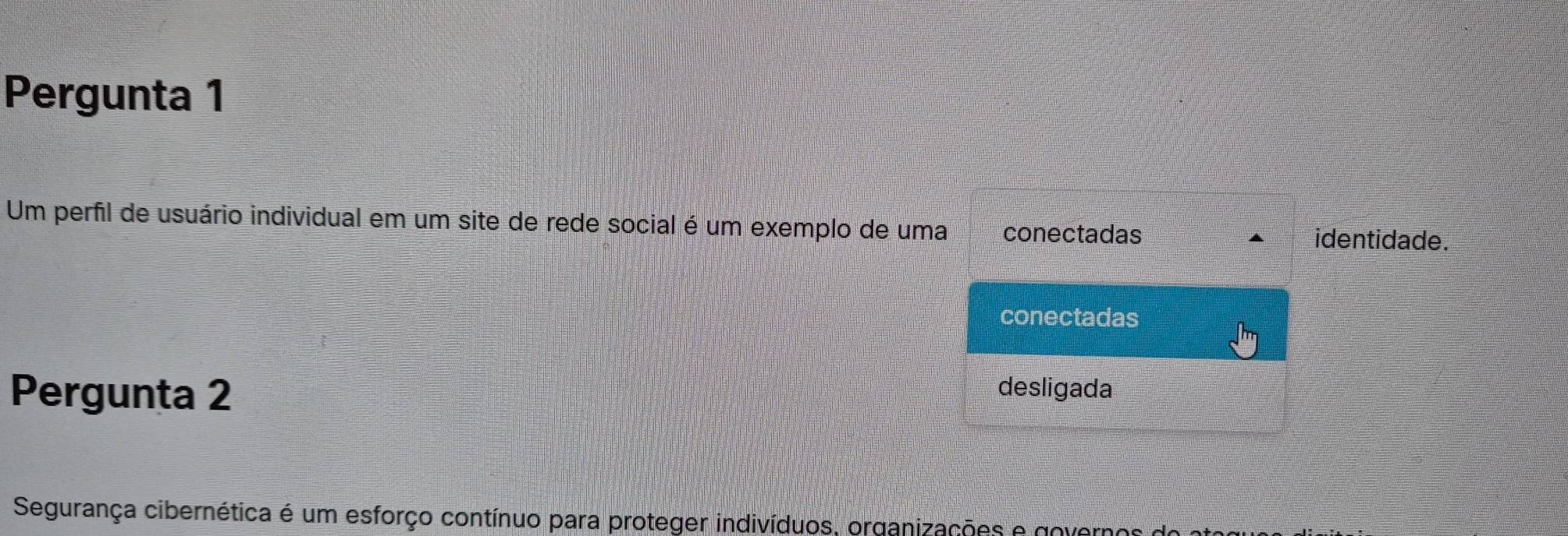 Pergunta 1
Um perfil de usuário individual em um site de rede social é um exemplo de uma conectadas identidade.
conectadas
Pergunta 2 desligada
Segurança cibernética é um esforço contínuo para proteger indivíduos, organizações e governos e