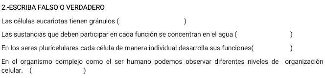 2.-ESCRIBA FALSO O VERDADERO 
Las células eucariotas tienen gránulos ( ) 
Las sustancias que deben participar en cada función se concentran en el agua ( ) 
En los seres pluricelulares cada célula de manera individual desarrolla sus funciones( ) 
En el organismo complejo como el ser humano podemos observar diferentes niveles de organización 
celular.  )