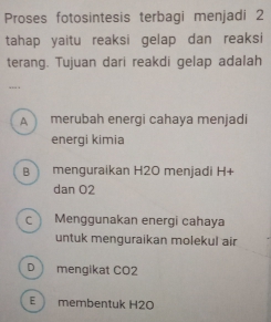 Proses fotosintesis terbagi menjadi 2
tahap yaitu reaksi gelap dan reaksi
terang. Tujuan dari reakdi gelap adalah
... .
A merubah energi cahaya menjadi
energi kimia
B menguraikan H2O menjadi H+
dan O2
c Menggunakan energi cahaya
untuk menguraikan molekul air
D mengikat CO2
E membentuk H2O