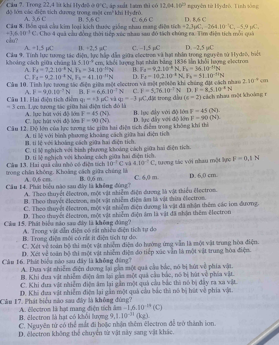 Trong 22,4 lít khí Hydrô ở 0°C , áp suất 1atm thì có 12,04.10^(23) nguyên tử Hyđrô. Tính tổng
độ lớn các diện tích dương trong một cm^3 khí Hydrô.
A. 3,6 C B. 5,6 C C. 6,6 C D. 8,6 C
Câu 8. Bốn quả cầu kim loại kích thước giống nhau mang điện tích +2,3mu C,-264.10^(-7)C,-5,9mu C,
+3,6.10^(-5)C. Cho 4 quả cầu đồng thời tiếp xúc nhau sau đó tách chúng ra. Tìm điện tích mỗi quả
cầu?
A. +1,5 μC B. +2,5 µC C. −1,5 μC D. -2,5 µC
Câu 9. Tính lực tương tác điện, lực hấp dẫn giữa electron và hạt nhân trong nguyên tử Hyđrô, biết
khoảng cách giữa chúng là 5.10^(-9)cm 1, khối lượng hạt nhân bằng 1836 lần khối lượng electron
A. F_d=7,2.10^(-8)N,F_h=34.10^(-51)N B. F_d=9,2.10^(-8)N,F_h=36.10^(-51)N
C. F_d=9,2.10^(-8)N,F_h=41.10^(-51)N D. F_d=10,2.10^(-8)N,F_h=51.10^(-51)N
Câu 10. Tính lực tương tác điện giữa một electron và một prôtôn khi chúng đặt cách nhau 2.10^(-9)cm
A. F=9,0.10^(-7)N B. F=6,6.10^(-7)N C. F=5,76.10^(-7)N D. F=8,5.10^(-8)N
Câu 11. Hai điện tích điểm q_1=+3mu C và q_2=-3 μC,đặt trong dầu (varepsilon =2) cách nhau một khoảng r
=3cm 1. Lực tương tác giữa hai điện tích đó là
A. lực hút với độ lớn F=45(N). B. lực đầy với độ lớn F=45(N).
C. lực hút với độ lớn F=90(N). D. lực đầy với độ lớn F=90(N).
Câu 12. Độ lớn của lực tương tác giữa hai điện tích điểm trong không khí thì
A. tỉ lệ với bình phương khoảng cách giữa hai điện tích
B. tỉ lệ với khoảng cách giữa hai điện tích.
C. tỉ lệ nghịch với bình phương khoảng cách giữa hai điện tích.
D. tỉ lệ nghịch với khoảng cách giữa hai điện tích.
Câu 13. Hai quả cầu nhỏ có điện tích 10^(-7)C và 4.10^(-7)C , tương tác với nhau một lực F=0,1N
trong chân không. Khoảng cách giữa chúng là
A. 0,6 cm. B. 0,6 m. C. 6,0 m. D. 6,0 cm.
Câu 14. Phát biểu nào sau đây là không đúng?
A. Theo thuyết êlectron, một vật nhiễm điện dương là vật thiếu êlectron.
B. Theo thuyết êlectron, một vật nhiễm điện âm là vật thừa êlectron.
C. Theo thuyết êlectron, một vật nhiễm điện dương là vật đã nhận thêm các ion dương.
D. Theo thuyết êlectron, một vật nhiễm điện âm là vật đã nhận thêm êlectron
Câu 15. Phát biểu nào sau đây là không đúng?
A. Trong vật dẫn điện có rất nhiều điện tích tự do
B. Trong điện môi có rất ít điện tích tự do.
C. Xét về toàn bộ thì một vật nhiễm điện do hưởng ứng vẫn là một vật trung hòa điện.
D. Xét về toàn bộ thì một vật nhiễm điện do tiếp xúc vẫn là một vật trung hòa điện.
Câu 16. Phát biểu nào sau dây là không đúng?
A. Đưa vật nhiễm điện dương lại gần một quả cầu bắc, nó bị hút về phía vật.
B. Khi đưa vật nhiễm điện âm lại gần một quả cầu bắc, nó bị hút về phía vật.
C. Khi đưa vật nhiễm điện âm lại gần một quả cầu bấc thì nó bị đầy ra xa vật.
D. Khi đưa vật nhiễm điện lại gần một quả cầu bắc thì nó bị hút về phía vật.
Câu 17. Phát biểu nào sau đây là không đúng?
A. êlectron là hạt mang điện tích âm -1,6.10^(-19) (C)
B. êlectron là hạt có khối lượng 9,1.10^(-31)(kg).
C. Nguyên tử có thể mất đi hoặc nhận thêm êlectron để trở thành ion.
D. êlectron không thể chuyển từ vật này sang vật khác.