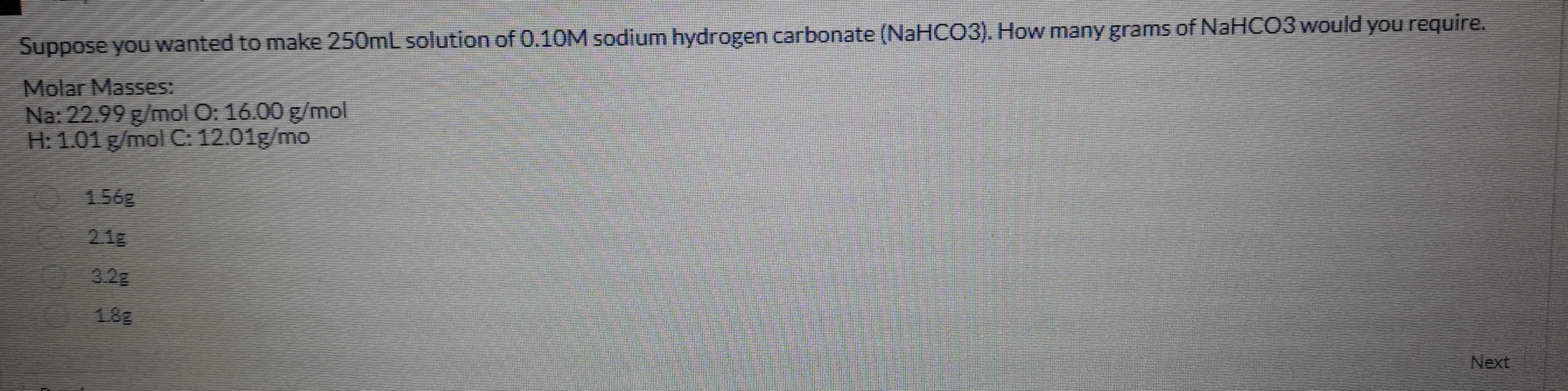 Suppose you wanted to make 250mL solution of 0.10M sodium hydrogen carbonate (NaHCO3). How many grams of NaHCO3 would you require.
Molar Masses:
Na: 22.99 g/mol O: 16.00 g/mol
H: 1.01 g/mol C: 12.01g/mo
1.56g
2.1g
3.2g
1.8g
Next