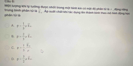 Một lượng khí lý tưởng được nhốt trong một bình kín có mật độ phân tử là # , động năng
trung bình phân tử là overline E_4. Ap suất chất khí tác dụng lên thành bình theo mô hình động học
phân tử là
A. p= 1/3 mu overline E_4.
B. p= 2/3 mu overline E_4.
C. p= 1/3 · frac overline E_amu .
D. p= 3/2 mu overline E_4.