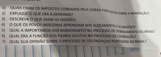 QUAIS ERAM OS IMPOSTOS COBRADOS PELA COROA PORTUGUESA SOBRE A MINERAÇÃO? 
2) EXPLIQUE O QUE ERA A DERRAMA? 
3) descreva o que eram as missões: 
4) O QUE OS POVOS INDÍGENAS APRENDIAM NOS ALDEAMENTOS E OU MISSÕES? 
5) QUAL A IMPORTANCIA DOS BANDEIRANTES NO PROCESSO DE DESBRAVAMENTO DO BRASIL? 
6) QUAL ERA A FUNÇÃO DOS PADRES JESUÍTAS NO PROCESSO DE COLONIZAÇÃo? 
7) QUAL SUA OPINIÃO SOBRE O PROCESSO DE COLONIZAÇAO PORTUGUESA NO BRASIL?