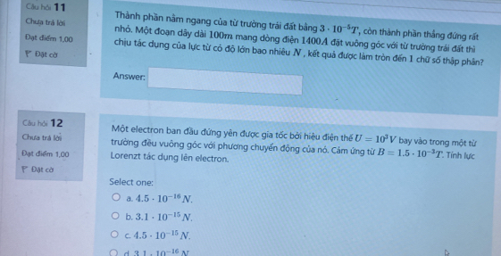 Cầu hỏi 11 Thành phần nằm ngang của từ trưởng trái đất bằng 3· 10^(-5)T *, còn thành phần thầng đứng rất
Chưa trả lời nhỏ. Một đoạn dây dài 100m mang dòng điện 1400A đặt vuông góc với từ trường trái đất thì
Đạt điểm 1,00 chịu tác dụng của lực từ có độ lớn bao nhiêu N , kết quả được làm tròn đến 1 chữ số thập phân?
' Đạt cờ
Answer:
Câu hỏi 12 Một electron ban đầu đứng yên được gia tốc bởi hiệu điện thể U=10^3V bay vào trong một từ
Chưa trả lời trường đều vuông góc với phương chuyển đông của nó. Cảm ứng từ B=1.5· 10^(-3)T * Tính lực
Đạt điểm 1,00 Lorenzt tác dụng lên electron.
P Đặt cờ
Select one:
a. 4.5· 10^(-16)N.
b. 3.1· 10^(-15)N.
C. 4.5· 10^(-15)N.
d 31.10^(-16)N