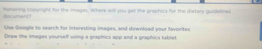 honoring copyright for the images. Where will you get the graphics for the dietary guidelines 
document? 
Use Google to search for interesting images, and download your favorites 
Draw the images yourself using a graphics app and a graphics tablet