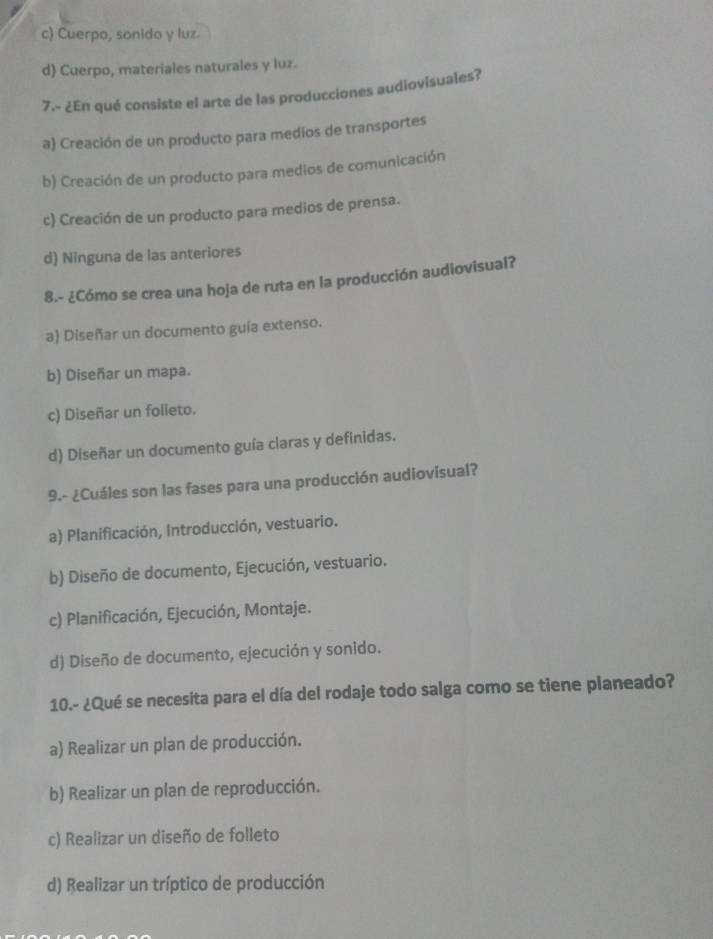 c) Cuerpo, sonido y luz.
d) Cuerpo, materiales naturales y luz.
7.- ¿En qué consiste el arte de las producciones audiovisuales?
a Creación de un producto para medios de transportes
b) Creación de un producto para medios de comunicación
c) Creación de un producto para medios de prensa.
d) Ninguna de las anteriores
8.- ¿Cómo se crea una hoja de ruta en la producción audiovisual?
a) Diseñar un documento guía extenso.
b) Diseñar un mapa.
c) Diseñar un folleto.
d) Diseñar un documento guía claras y definidas.
9.- ¿Cuáles son las fases para una producción audiovisual?
a) Planificación, Introducción, vestuario.
b) Diseño de documento, Ejecución, vestuario.
c) Planificación, Ejecución, Montaje.
d) Diseño de documento, ejecución y sonido.
10.- ¿Qué se necesita para el día del rodaje todo salga como se tiene planeado?
a) Realizar un plan de producción.
b) Realizar un plan de reproducción.
c) Realizar un diseño de folleto
d) Realizar un tríptico de producción