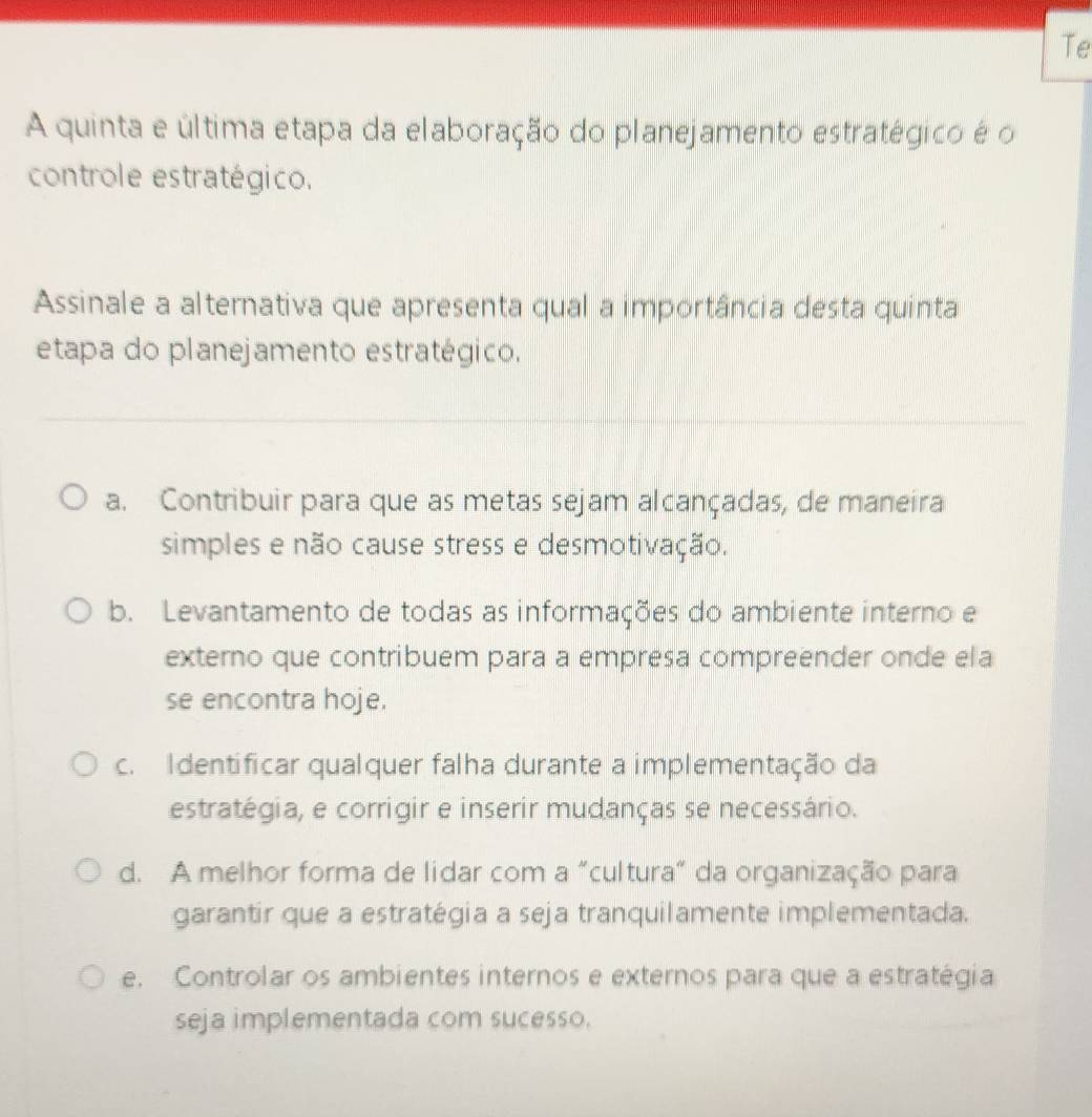 Te
A quinta e última etapa da elaboração do planejamento estratégico é o
controle estratégico.
Assinale a alternativa que apresenta qual a importância desta quinta
etapa do planejamento estratégico.
a. Contribuir para que as metas sejam alcançadas, de maneira
simples e não cause stress e desmotivação.
b. Levantamento de todas as informações do ambiente interno e
externo que contribuem para a empresa compreender onde ela
se encontra hoje.
c. Identificar qualquer falha durante a implementação da
estratégia, e corrigir e inserir mudanças se necessário.
d. A melhor forma de lidar com a "cultura" da organização para
garantir que a estratégia a seja tranquilamente implementada.
e. Controlar os ambientes internos e externos para que a estratégia
seja implementada com sucesso.