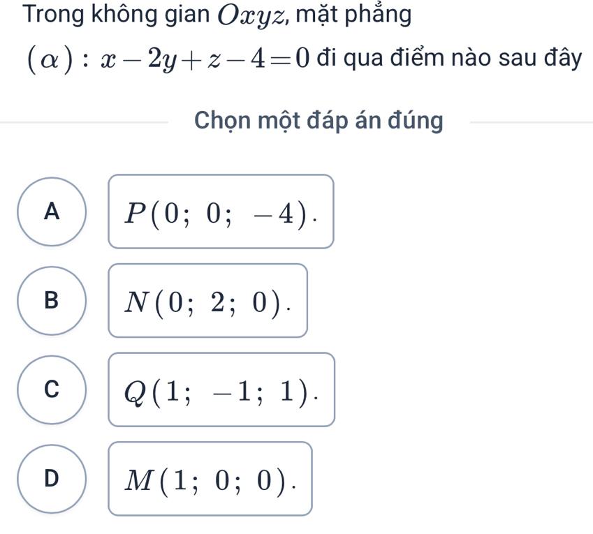 Trong không gian Oxyz, mặt phẳng
(alpha ):x-2y+z-4=0 đi qua điểm nào sau đây
Chọn một đáp án đúng
A P(0;0;-4).
B N(0;2;0).
C Q(1;-1;1).
D M(1;0;0).