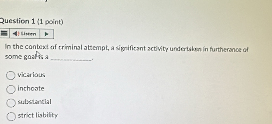 Listen
In the context of criminal attempt, a significant activity undertaken in furtherance of
some goal is a_
vicarious
inchoate
substantial
strict liability