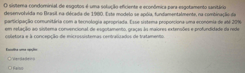 sistema condominial de esgotos é uma solução eficiente e econômica para esgotamento sanitário
desenvolvida no Brasil na década de 1980. Este modelo se apóia, fundamentalmente, na combinação da
participação comunitária com a tecnologia apropriada. Esse sistema proporciona uma económia de até 20%
em relação ao sistema convencional de esgotamento, graças às maiores extensões e profundidade da rede
coletora e à concepção de microssistemas centralizados de tratamento.
Escolha uma opção:
Verdadeiro
Falso