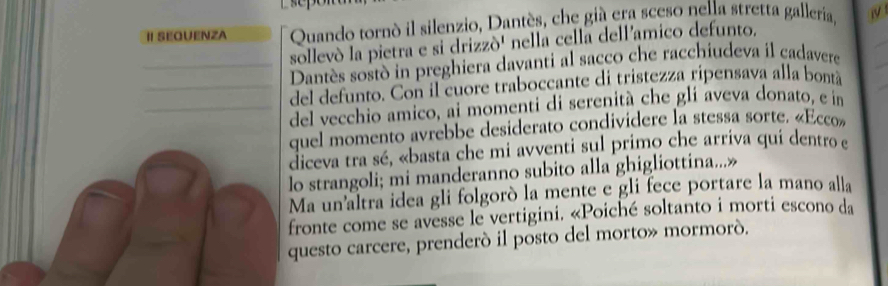 Quando tornó il silenzio, Dantès, che giá era sceso nella stretta galleria, 1 
sollevó la pietra e si drizzó' nella cella dell'amico defunto. 
_Dantès sostò in preghiera davanti al sacco che racchiudeva il cadavere 
_del defunto. Con il cuore traboccante di tristezza ripensava alla bontá 
_del vecchio amico, ai momenti di serenità che glí aveva donato, e in 
quel momento avrebbe desiderato condividere la stessa sorte. «Ecco» 
diceva tra sé, «basta che mi avventi sul primo che arriva qui dentro e 
lo strangoli; mi manderanno subito alla ghigliottina...» 
Ma un'altra idea gli folgoró la mente e gli fece portare la mano alla 
fronte come se avesse le vertigini. «Poiché soltanto i morti escono da 
questo carcere, prenderó il posto del morto» mormoró.